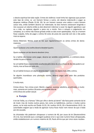 Página 98 de 120
o desvio espiritual de toda nação. Crimes de violência: Israel tinha leis rigorosas que puniam
este tipo de crime, se um homem ferisse a outro, ele deveria indeniza-lo e pagar as
despesas médicas (Êxodo 21:18, 19). Se um homem cavasse uma valeta e outro homem
caísse nela, então também deveria ser indenizado. Se dois homens estivessem brigando e
isto causasse um aborto então os dois deveriam indenizar o casal. Se alguém agredisse o pai
ou a mãe, ou raptasse alguém a pena era a morte. Para o estupro o julgamento era
complexo, se a vitima não tivesse gritado então os dois eram apedrejados, mas se o homem
fosse culpado, tinha de pagar a vitima 50 ciclos de prata de casar-se com ela e não podia
mais se separar.
Danos Materiais: Muitas eram as leis que regulamentavam os vários crimes de danos
materiais:
Quem roubasse uma ovelha deveria devolver quatro.
Quem roubasse um boi deveria devolver cinco.
Se o ladrão não tivesse como pagar, deveria ser vendido como escravo, e o dinheiro desta
venda iria para a vitima.
Se um ladrão fosse surpreendido assaltando pelo dono da casa e fosse de dia não poderia ser
morto, mas se fosse de noite sim.
Se um ladrão furtasse um objeto deveria pagar o valor do objeto mais 20% a vitima.
Se alguém incendiasse uma plantação vizinha, deveria pagar pelo valor dos produtos
queimados.
E muito mais.
Crimes éticos: Tais crimes eram: Mentir, enganar, avareza, adultério, prostituição, e muito
mais, somente em Levítico 18 existe uma grande lista de
crime éticos de caráter sexual.
Punição
A lei do Talião, ou o famoso “olho por olho e dente pó dente” não fazia parte somente da lei
de Israel, mas de muitos outros povos, tais como os babilônicos, assírios e muitos outros
povos, na lei está escrito em Êxodo 21:23, 24; Levítico 24:19, 20 e Deuteronômio 19:21. As
autoridades exigiam que a lesão do agressor nunca fosse maior nem menor do que e lesão
por ele causada.
As chicotadas não poderiam ultrapassar o numero de 40, por causa da lei (Deuteronômio
25:1-3), mas temendo que a contagem pudesse errar e que este numero fosse ultrapassado,
então estabeleceram um numero máximo de 39, Paulo afirma que por cinco vezes recebeu
www.universidadedabiblia.com.br
 