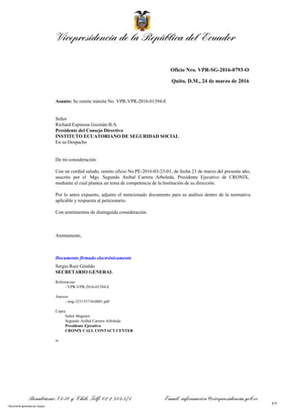 Vicepresidencia de la República del Ecuador
Benalcázar N4-40 y Chile Telf: 02 2 584-574 Email. informacion@vicepresidencia.gob.ec
Oficio Nro. VPR-SG-2016-0793-O
Quito, D.M., 24 de marzo de 2016
Asunto: Se remite trámite No. VPR-VPR-2016-01394-E
Señor
Richard Espinosa Guzmán B.A.
Presidente del Consejo Directivo
INSTITUTO ECUATORIANO DE SEGURIDAD SOCIAL
En su Despacho
De mi consideración:
Con un cordial saludo, remito oficio No.PE-2016-03-23-01, de fecha 23 de marzo del presente año,
suscrito por el Mgs. Segundo Aníbal Carrera Arboleda, Presidente Ejecutivo de CRONIX,
mediante el cual plantea un tema de competencia de la Institución de su dirección.
Por lo antes expuesto, adjunto el mencionado documento para su análisis dentro de la normativa
aplicable y respuesta al peticionario.
Con sentimientos de distinguida consideración.
Atentamente,
Documento firmado electrónicamente
Sergio Ruiz Giraldo
SECRETARIO GENERAL
Referencias:
- VPR-VPR-2016-01394-E
Anexos:
- img-323153710-0001.pdf
Copia:
Señor Magíster
Segundo Aníbal Carrera Arboleda
Presidente Ejecutivo
CRONIX CALL CONTACT CENTER
re
1/1
* Documento generado por Quipux
 
