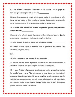 9.- los alumnos desarrollan destrezas en la escuela, así el grupo de
terceros grados nos presentará el baile __________
Ninguna obra maestra de ningún artista puede igualar la creación de un niño
hecho por una madre. el éxito no sólo se mide por lo que somos, sino también
por el regalo que damos, ¡y el regalo de una madre es una persona!
10.- vienen ante nosotros los alumnos de primeros grados para presentar
el baile titulado ____________
Mamá, es quien guía mis pasos. Ilumina mi senda, enséñame el camino. Que tu
presencia me rodee siempre hasta que se cumpla mi destino.
11.- los alumnos de quintos grados nos presentan el baile _____________
No temeré cuando llegue el momento pues tu presencia me forzara. Me
esforzare por ganar el cielo.
Rifa
12.- las chiapanecas por alumnos de sextos grados
Al lado de dios has estar. Aguardare paciente el día en que nos volvamos a
encontrar. Entonces será para siempre. Nadie nos podrá separar.
13.-.- para finalizar el programa los alumnos de sextos grados interpretan
la canción “amor eterno “De esta manera es como damos por terminado el
programa deseando que haya sido de su completo agrado, esperemos que la
felicidad que compartimos en este día no sea sólo inmediata, más bien diaria
para nuestra madre y que siempre digamos “madre bendita seas”. Muchísimas
gracias por haber estado con nosotros.
 