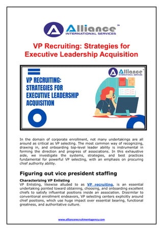 www.alliancerecruitmentagency.com
VP Recruiting: Strategies for
Executive Leadership Acquisition
In the domain of corporate enrollment, not many undertakings are all
around as critical as VP selecting. The most common way of recognizing,
drawing in, and onboarding top-level leader ability is instrumental in
forming the direction and progress of associations. In this exhaustive
aide, we investigate the systems, strategies, and best practices
fundamental for powerful VP selecting, with an emphasis on procuring
chief authority ability.
Figuring out vice president staffing
Characterizing VP Enlisting
VP Enlisting, likewise alluded to as VP recruiting, is an essential
undertaking pointed toward obtaining, choosing, and onboarding excellent
chiefs to satisfy influential positions inside an association. Dissimilar to
conventional enrollment endeavors, VP selecting centers explicitly around
chief positions, which use huge impact over essential bearing, functional
greatness, and authoritative culture.
 