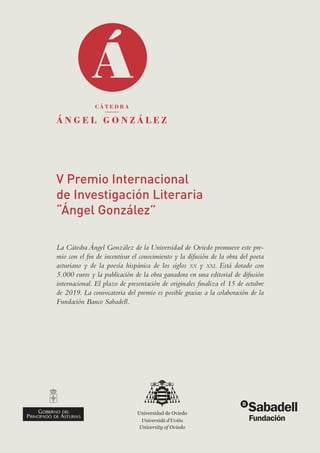 V Premio Internacional
de Investigación Literaria
“Ángel González”
La Cátedra Ángel González de la Universidad de Oviedo promueve este pre-
mio con el fin de incentivar el conocimiento y la difusión de la obra del poeta
asturiano y de la poesía hispánica de los siglos xx y xxi. Está dotado con
5.000 euros y la publicación de la obra ganadora en una editorial de difusión
internacional. El plazo de presentación de originales finaliza el 15 de octubre
de 2019. La convocatoria del premio es posible gracias a la colaboración de la
Fundación Banco Sabadell.
 