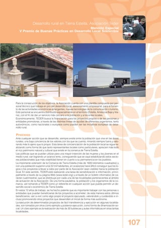 Para la consecución de los objetivos, la Asociación cuenta con una plantilla compuesta por per-
sonal técnico que trabaja en pro del desarrollo local, asesoramiento empresarial, para el fomen-
to de las actividades económicas emergentes, nuevas tecnologías de la comunicación o turismo.
Este personal se encuentra distribuido espacialmente en el territorio (Estella, Améscoa Baja y Via-
na), con el fin de dar un servicio más cercano a la población y a los entes locales.
Económicamente, TEDER busca la financiación para los proyectos propios o de las personas y
entidades promotoras, a través de las distintas líneas de ayudas de diferentes organismos, tanto
autonómicos, como nacionales o europeos como pueden ser las iniciativas europeas de desa-
rrollo rural.
Proceso
Ante cualquier acción que se desarrolle, siempre existe entre la población que vive en las áreas
rurales, una baja conciencia de los valores con los que se cuenta, mirando siempre fuera y valo-
rando más lo ajeno que lo propio. Esta tarea de concienciación de la población local se sigue re-
alizando como forma de que tanto representantes locales como particulares, aprecien más todo
el rico patrimonio natural y cultural que existe en la comarca de Tierra Estella.
Las políticas que se puedan utilizar para una mayor inserción de las mujeres y los jóvenes en el
medio rural, van logrando un avance lento, consiguiendo que se vaya estabilizando estos secto-
res poblacionales que más volatilidad tienen en cuanto a su permanencia en los pueblos.
La importante extensión de la Comarca de Tierra Estella (más de 1600 kilómetros cuadrados) y
con una población superior a los 52 mil habitantes, en ocasiones hace difícil conseguir que los lo-
gros o los proyectos a llevar a cabo por parte de la Asociación sean visibles hacia la población
local. En este sentido, TEDER está realizando una tarea de sensibilización e información, princi-
palmente a través de su página Web (www.teder.org) y a través de un boletín informativo de ca-
rácter cuatrimestral, que se distribuye por cada una de las localidades pertenecientes al ámbito
de actuación de la Asociación. De una forma paulatina, la población y los organismos de la co-
marca, van tomando a TEDER como un referente en cualquier acción que pueda permitir un de-
sarrollo social o económico de Tierra Estella.
En estos 12 años de trabajo, se ha hecho patente que es importante trabajar con las personas o
entidades que puedan beneficiarse de los proyectos a acometer; de esta manera estos últimos
beneficiarios, van a vivir como algo propio el proyecto ejecutado, valorándolo y cuidándolo e in-
cluso promoviendo otros proyectos que desarrollen el inicial de forma más autónoma.
La ejecución de determinados proyectos de fácil transferencia y ejecución en algunas localida-
des, son tomados por otros como ejemplo y posterior ejecución, como forma de dinamización so-
cial. Un claro ejemplo es la realización de más de 30 ludotecas y aulas informáticas en otras tantas
localidades.
107
Desarrollo rural en Tierra Estella. Asociación Teder
Mención Especial
V Premio de Buenas Prácticas en Desarrollo Local Sostenible
00 BUENASPRACTI 2007-2008 12/12/08 12:18 Página 107
 