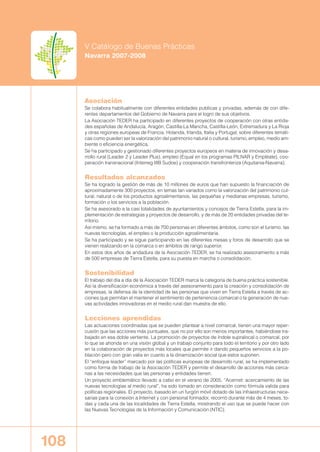 108
V Catálogo de Buenas Prácticas
Navarra 2007-2008
Asociación
Se colabora habitualmente con diferentes entidades publicas y privadas, además de con dife-
rentes departamentos del Gobierno de Navarra para el logro de sus objetivos.
La Asociación TEDER ha participado en diferentes proyectos de cooperación con otras entida-
des españolas de Andalucía, Aragón, Castilla-La Mancha, Castilla-León, Extremadura y La Rioja
y otras regiones europeas de Francia, Holanda, Irlanda, Italia y Portugal; sobre diferentes temáti-
cas como pueden ser la valorización del patrimonio natural o cultural, turismo, empleo, medio am-
biente o eficiencia energética.
Se ha participado y gestionado diferentes proyectos europeos en materia de innovación y desa-
rrollo rural (Leader 2 y Leader Plus), empleo (Equal en los programas PILNAR y Empléate), coo-
peración transnacional (Interreg IIIB Sudoe) y cooperación transfronteriza (Aquitania-Navarra).
Resultados alcanzados
Se ha logrado la gestión de más de 10 millones de euros que han supuesto la financiación de
aproximadamente 300 proyectos, en temas tan variados como la valorización del patrimonio cul-
tural, natural o de los productos agroalimentarios, las pequeñas y medianas empresas, turismo,
formación o los servicios a la población.
Se ha asesorado a la casi totalidades de ayuntamientos y concejos de Tierra Estella, para la im-
plementación de estrategias y proyectos de desarrollo, y de más de 20 entidades privadas del te-
rritorio.
Así mismo, se ha formado a más de 700 personas en diferentes ámbitos, como son el turismo, las
nuevas tecnologías, el empleo o la producción agroalimentaria.
Se ha participado y se sigue participando en las diferentes mesas y foros de desarrollo que se
vienen realizando en la comarca o en ámbitos de rango superior.
En estos dos años de andadura de la Asociación TEDER, se ha realizado asesoramiento a más
de 500 empresas de Tierra Estella, para su puesta en marcha o consolidación.
Sostenibilidad
El trabajo del día a día de la Asociación TEDER marca la categoría de buena práctica sostenible.
Así la diversificación económica a través del asesoramiento para la creación y consolidación de
empresas, la defensa de la identidad de las personas que viven en Tierra Estella a través de ac-
ciones que permitan el mantener el sentimiento de pertenencia comarcal o la generación de nue-
vas actividades innovadoras en el medio rural dan muestra de ello.
Lecciones aprendidas
Las actuaciones coordinadas que se pueden plantear a nivel comarcal, tienen una mayor reper-
cusión que las acciones más puntuales, que no por ello son menos importantes, habiéndose tra-
bajado en esa doble vertiente. La promoción de proyectos de índole supralocal o comarcal, por
lo que se ahonda en una visión global y un trabajo conjunto para todo el territorio y por otro lado
en la colaboración de proyectos más locales que permite ir dando pequeños servicios a la po-
blación pero con gran valía en cuanto a la dinamización social que estos suponen.
El “enfoque leader” marcado por las políticas europeas de desarrollo rural, se ha implementado
como forma de trabajo de la Asociación TEDER y permite el desarrollo de acciones más cerca-
nas a las necesidades que las personas y entidades tienen.
Un proyecto emblemático llevado a cabo en el verano de 2005, “Acernet: acercamiento de las
nuevas tecnologías al medio rural”, ha sido tomado en consideración como fórmula valida para
políticas regionales. El proyecto, basado en un furgón móvil dotado de las infraestructuras nece-
sarias para la conexión a Internet y con personal formador, recorrió durante más de 4 meses, to-
das y cada una de las localidades de Tierra Estella, mostrando el uso que se puede hacer con
las Nuevas Tecnologías de la Información y Comunicación (NTIC).
00 BUENASPRACTI 2007-2008 12/12/08 12:18 Página 108
 