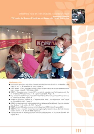 Referencias
■ El Gobierno de Navarra impulsa la puesta en marcha del Centro de la trufa en Metauten. Calle
mayor, nº 323. 17 de noviembre de 2005. Página 12.
■ Como antaño, TEDER impulsa un proyecto para recuperar antiguas recetas y viejas costum-
bres y oficios. Entreto2. nº 72. Octubre 2005.
■ TEDER y 15 ayuntamientos invierten 55714 euros en la puesta en marcha de páginas web. Dia-
rio de Noticias. Maite González. 17 de septiembre de 2005. Página 28.
■ Una unidad móvil difundirá el uso de Internet en 124 pueblos de la Comarca. Diario de Nava-
rra. 20 de julio de 2005. Página 28.
■ TEDER ha apoyado la creación de 32 empleos desde enero. Diario de Noticias. Maite Gonzá-
lez. 21 de julio de 2005. Página 28.
■ TEDER somete a estudio el valor de los productos agrarios de Tierra Estella. Diario de Noticias.
Aitor Jordana. 14 de octubre de 2004. Página 35.
■ TEDER atendió 250 visitas de asesoramiento durante el 2003. Entreto2. Agosto 2004.
■ TEDER formará a unos 550 niños en ahorro energético y fuentes alternativas. Diario de Noticias.
Cristina Alonso. 11 de abril de 2008. Página 39.
■ El asesoramiento de TEDER posibilita la creación de 65 empresas en 2006. Calle Mayor nº 352.
Página 24-25.
111
Desarrollo rural en Tierra Estella. Asociación Teder
Mención Especial
V Premio de Buenas Prácticas en Desarrollo Local Sostenible
00 BUENASPRACTI 2007-2008 12/12/08 12:19 Página 111
 