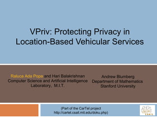 VPriv: Protecting Privacy in Location-Based Vehicular Services Raluca Ada Popa  and Hari Balakrishnan Computer Science and Artificial Intelligence Laboratory,  M.I.T. Andrew Blumberg Department of Mathematics  Stanford University (Part of the CarTel project http://cartel.csail.mit.edu/doku.php) 