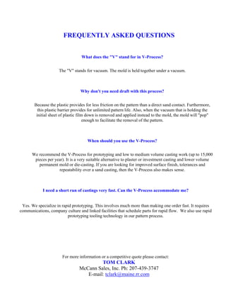 FREQUENTLY ASKED QUESTIONS


                                   What does the "V" stand for in V-Process?


                      The "V" stands for vacuum. The mold is held together under a vacuum.



                                  Why don't you need draft with this process?


        Because the plastic provides for less friction on the pattern than a direct sand contact. Furthermore,
          this plastic barrier provides for unlimited pattern life. Also, when the vacuum that is holding the
         initial sheet of plastic film down is removed and applied instead to the mold, the mold will "pop"
                                      enough to facilitate the removal of the pattern.



                                      When should you use the V-Process?


      We recommend the V-Process for prototyping and low to medium volume casting work (up to 15,000
       pieces per year). It is a very suitable alternative to plaster or investment casting and lower volume
         permanent mold or die-casting. If you are looking for improved surface finish, tolerances and
                    repeatability over a sand casting, then the V-Process also makes sense.



            I need a short run of castings very fast. Can the V-Process accommodate me?


 Yes. We specialize in rapid prototyping. This involves much more than making one order fast. It requires
communications, company culture and linked facilities that schedule parts for rapid flow. We also use rapid
                          prototyping tooling technology in our pattern process.




                        For more information or a competitive quote please contact:
                                           TOM CLARK
                                  McCann Sales, Inc. Ph: 207-439-3747
                                     E-mail: tclark@maine.rr.com
 