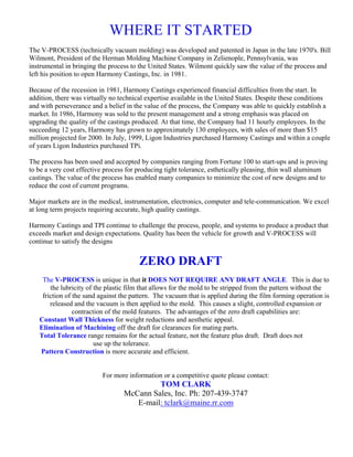 WHERE IT STARTED
The V-PROCESS (technically vacuum molding) was developed and patented in Japan in the late 1970's. Bill
Wilmont, President of the Herman Molding Machine Company in Zelienople, Pennsylvania, was
instrumental in bringing the process to the United States. Wilmont quickly saw the value of the process and
left his position to open Harmony Castings, Inc. in 1981.

Because of the recession in 1981, Harmony Castings experienced financial difficulties from the start. In
addition, there was virtually no technical expertise available in the United States. Despite these conditions
and with perseverance and a belief in the value of the process, the Company was able to quickly establish a
market. In 1986, Harmony was sold to the present management and a strong emphasis was placed on
upgrading the quality of the castings produced. At that time, the Company had 11 hourly employees. In the
succeeding 12 years, Harmony has grown to approximately 130 employees, with sales of more than $15
million projected for 2000. In July, 1999, Ligon Industries purchased Harmony Castings and within a couple
of years Ligon Industries purchased TPi.

The process has been used and accepted by companies ranging from Fortune 100 to start-ups and is proving
to be a very cost effective process for producing tight tolerance, esthetically pleasing, thin wall aluminum
castings. The value of the process has enabled many companies to minimize the cost of new designs and to
reduce the cost of current programs.

Major markets are in the medical, instrumentation, electronics, computer and tele-communication. We excel
at long term projects requiring accurate, high quality castings.

Harmony Castings and TPI continue to challenge the process, people, and systems to produce a product that
exceeds market and design expectations. Quality has been the vehicle for growth and V-PROCESS will
continue to satisfy the designs


                                       ZERO DRAFT
    The V-PROCESS is unique in that it DOES NOT REQUIRE ANY DRAFT ANGLE. This is due to
       the lubricity of the plastic film that allows for the mold to be stripped from the pattern without the
    friction of the sand against the pattern. The vacuum that is applied during the film forming operation is
       released and the vacuum is then applied to the mold. This causes a slight, controlled expansion or
                contraction of the mold features. The advantages of the zero draft capabilities are:
   Constant Wall Thickness for weight reductions and aesthetic appeal.
   Elimination of Machining off the draft for clearances for mating parts.
   Total Tolerance range remains for the actual feature, not the feature plus draft. Draft does not
                        use up the tolerance.
   Pattern Construction is more accurate and efficient.


                          For more information or a competitive quote please contact:
                                           TOM CLARK
                                  McCann Sales, Inc. Ph: 207-439-3747
                                     E-mail: tclark@maine.rr.com
 