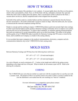 HOW IT WORKS
First, we heat a thin plastic film and place it over a pattern. A vacuum tightly draws the film over the pattern,
which is then surrounded by a flask. Next, we fill the flask with dry, unbonded, extremely fine sand and
vibrate the sand so that it tightly packs the pattern. After a second sheet of film is placed on the flask, a
vacuum draws out the air, and the completed mold is then stripped from the pattern.

Each half of the mold is made in a similar fashion and then aluminum is poured directly from the furnace
into the closed halves. The mold is held under vacuum to retain its shape. After the mold cools, the vacuum
is released and the sand and completed castings fall free.

Simple in concept and far reaching in impact, V-PROCESS produces quick turn-around, high-value castings.
In order to provide the highest quality product, Harmony Castings continually strives to improve our systems
and raise the level of our performance. To achieve these standards, we maintain ongoing training programs
that teach our employees to accept responsibility and to act on their knowledge. The caliber of our people
and the quality of our V-PROCESS make it possible for Harmony Castings and TPi create a vision for the
future, and to establish our Company as a leader in the casting industry.

It is no accident that major companies in the medical, instrumentation, electronics, computer and tele-
communication industries rely on the V-PROCESS for their casting needs.



                                        MOLD SIZES
Between Harmony Castings and TPi they have the following basic mold sizes:

                                 36” x 36” x 12” / 12” ( 24 inch total height )

                                 36” x 48” x 14” / 12” ( 26 inch total height )

As a rule of thumb, we need a minimum of 2 – 5 inches in the length and width for the gating system
depending on the shape and size of the part. When in doubt, do not assume a part will fit. Send us the
drawing for evaluation.

                                                 CORING
    The V-PROCESS uses cores that are similar to a sand core with the exception that we coat the core with
     a ceramic wash. The purpose of this is to seal the coarser core sand so when a vacuum is pulled on the
                core the aluminum is not sucked into the core resulting in a “burn in” condition.


                           For more information or a competitive quote please contact:
                                            TOM CLARK
                                   McCann Sales, Inc. Ph: 207-439-3747
                                      E-mail: tclark@maine.rr.com
 