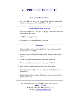V – PROCESS BENEFITS

                     Very Smooth Surface Finish

•   125-150 RMS is the norm. Cast surface of 200 or better, based on The
    Aluminum Association of America STD AA-C5-E18.


                   Excellent Dimensional Accuracy

•   Typically +/-.010 up to 1 inch plus +/-.002 per additional inch. Certain
    details can be held closer.

•   +/-.010 across the parting line.

•   Cored areas may require additional tolerances.


                               Zero Draft

•   Eliminates the need for machining off draft to provide clearance for
    mating parts and assembly.

•   Provides consistent wall thickness for weight reduction and aesthetic
    appeal.

•   Allows for simple fixturing for machining and inspection.

•   Pattern construction becomes more accurate and efficient.

•   Total tolerance range becomes more accurate and efficient.

•   Geometry/tolerance of part is at its simplest form. Draft does not use
    up tolerance.

•   Design/drafting is less complex. Calculations and depictions related to
    draft are eliminated.



     For more information or a competitive quote please contact:
                        TOM CLARK
               McCann Sales, Inc. Ph: 207-439-3747
                  E-mail: tclark@maine.rr.com
 