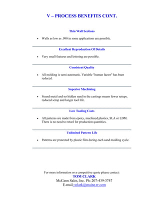 V – PROCESS BENEFITS CONT.


                          Thin Wall Sections

•   Walls as low as .090 in some applications are possible.


                 Excellent Reproduction Of Details

•   Very small features and lettering are possible.


                          Consistent Quality

•   All molding is semi-automatic. Variable "human factor" has been
    reduced.


                         Superior Machining

•   Sound metal and no hidden sand in the castings means fewer setups,
    reduced scrap and longer tool life.


                          Low Tooling Costs

•   All patterns are made from epoxy, machined plastics, SLA or LDM.
    There is no need to retool for production quantities.


                        Unlimited Pattern Life

•   Patterns are protected by plastic film during each sand molding cycle.




     For more information or a competitive quote please contact:
                        TOM CLARK
               McCann Sales, Inc. Ph: 207-439-3747
                  E-mail: tclark@maine.rr.com
 