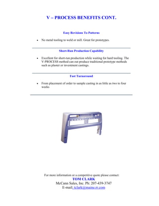 V – PROCESS BENEFITS CONT.


                     Easy Revisions To Patterns

•   No metal tooling to weld or mill. Great for prototypes.


                  Short-Run Production Capability

•   Excellent for short-run production while waiting for hard tooling. The
    V-PROCESS method can out produce traditional prototype methods
    such as plaster or investment castings.


                           Fast Turnaround

•   From placement of order to sample casting in as little as two to four
    weeks




      For more information or a competitive quote please contact:
                        TOM CLARK
               McCann Sales, Inc. Ph: 207-439-3747
                  E-mail: tclark@maine.rr.com
 