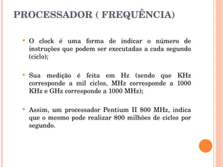 PROCESSADOR ( FREQUÊNCIA) O clock é uma forma de indicar o número de instruções que podem ser executadas a cada segundo (ciclo); Sua medição é feita em Hz (sendo que KHz corresponde a mil ciclos, MHz corresponde a 1000 KHz e GHz corresponde a 1000 MHz); Assim, um processador Pentium II 800 MHz, indica que o mesmo pode realizar 800 milhões de ciclos por segundo. 