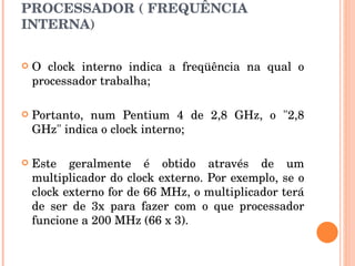 PROCESSADOR ( FREQUÊNCIA INTERNA) O clock interno indica a freqüência na qual o processador trabalha; Portanto, num Pentium 4 de 2,8 GHz, o "2,8 GHz" indica o clock interno;  Este geralmente é obtido através de um multiplicador do clock externo. Por exemplo, se o clock externo for de 66 MHz, o multiplicador terá de ser de 3x para fazer com o que processador funcione a 200 MHz (66 x 3). 