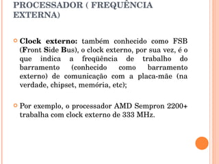 PROCESSADOR ( FREQUÊNCIA EXTERNA) Clock externo:  também conhecido como FSB ( F ront  S ide  B us), o clock externo, por sua vez, é o que indica a freqüência de trabalho do barramento (conhecido como barramento externo) de comunicação com a placa-mãe (na verdade, chipset, memória, etc); Por exemplo, o processador AMD Sempron 2200+ trabalha com clock externo de 333 MHz.  