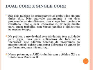 DUAL CORE X SINGLE CORE São dois núcleos de processamentos embutidos em um único chip. Não equivale exatamente a ter dois processadores simultâneos, mas chega bem perto e o resultado final é bem interessante, principalmente para quem trabalha com várias janelas e aplicativos ao mesmo tempo; Na prática, o uso de dual core ainda não tem utilidade para jogos, mas para aplicativos de Internet e "nervosos" que adoram dezenas de programas ao mesmo tempo, existe uma certa diferença no ganho de performance, mas não muita; Nesse patamar, a AMD trabalha com o Athlon X2 e a Intel com o Pentium D. 