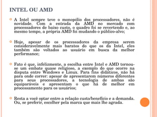 INTEL OU AMD A Intel sempre teve o monopólio dos processadores, não é novidade. Com a entrada da AMD no mercado com processadores de baixo custo, o quadro foi se revertendo e, ao mesmo tempo, a própria AMD foi mudando o público-alvo;  Hoje, apesar de os processadores da empresa serem consideravelmente mais baratos do que os da Intel, eles também são voltados ao usuário em busca da melhor performance; Fato é que, infelizmente, a escolha entre Intel e AMD tornou-se um embate quase religioso, a exemplo do que ocorre na disputa entre Windows e Linux. Para fins didáticos, não há para onde correr: apesar de apresentarem números diferentes para seus processadores, a tecnologia de ambas são equiparáveis e apresentam o que há de melhor em processamento para os usuários; Resta a você optar entre a relação custo/benefício e a demanda. Ou, se preferir, escolher pela marca que mais lhe agrada. 