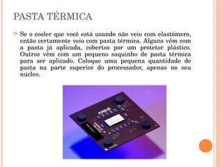 PASTA TÉRMICA Se o cooler que você está usando não veio com elastômero, então certamente veio com pasta térmica. Alguns vêm com a pasta já aplicada, cobertos por um protetor plástico. Outros vêm com um pequeno saquinho de pasta térmica para ser aplicado. Coloque uma pequena quantidade de pasta na parte superior do processador, apenas no seu núcleo.  