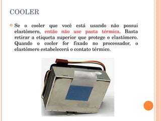COOLER Se o cooler que você está usando não possui elastômero,  então não use pasta térmica . Basta retirar a etiqueta superior que protege o elastômero. Quando o cooler for fixado no processador, o elastômero estabelecerá o contato térmico.  