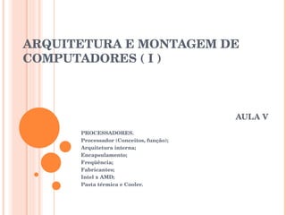 ARQUITETURA E MONTAGEM DE COMPUTADORES ( I ) AULA V PROCESSADORES. Processador (Conceitos, função); Arquitetura interna; Encapsulamento; Freqüência; Fabricantes; Intel x AMD; Pasta térmica e Cooler. 