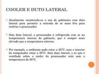 COOLER E DUTO LATERAL Atualmente recomenda-se o uso de gabinetes com duto lateral para permitir a entrada de ar mais frio para resfriar o processador.  Sem duto lateral, o processador é refrigerado com ar na temperatura interna do gabinete, que é sempre mais elevada que a temperatura externa.  Por exemplo, o ambiente pode estar a 25°C, mas o interior do computador estar a 35°C. Sem duto lateral, o ar que é ventilado sobre o cooler do processador está com a temperatura de 35°C. 