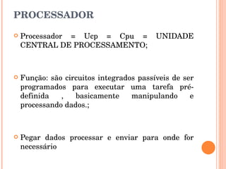 PROCESSADOR Processador = Ucp = Cpu = UNIDADE CENTRAL DE PROCESSAMENTO; Função: são circuitos integrados passíveis de ser programados para executar uma tarefa pré-definida , basicamente manipulando e processando dados.; Pegar dados processar e enviar para onde for necessário 
