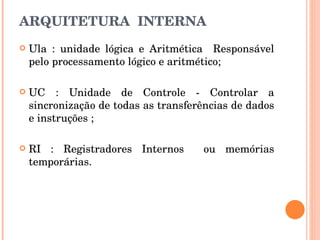 ARQUITETURA  INTERNA Ula : unidade lógica e Aritmética  Responsável pelo processamento lógico e aritmético; UC : Unidade de Controle - Controlar a sincronização de todas as transferências de dados e instruções ; RI : Registradores Internos  ou memórias temporárias. 