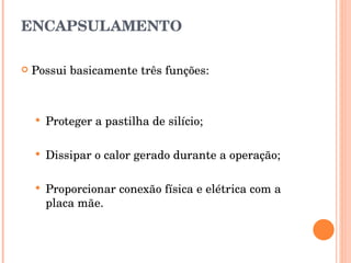 ENCAPSULAMENTO Possui basicamente três funções: Proteger a pastilha de silício; Dissipar o calor gerado durante a operação; Proporcionar conexão física e elétrica com a placa mãe. 
