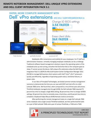 JUNE 2014
A PRINCIPLED TECHNOLOGIES TEST REPORT
Commissioned by Dell Inc.
REMOTE NOTEBOOK MANAGEMENT: DELL UNIQUE VPRO EXTENSIONS
AND DELL CLIENT INTEGRATION PACK 3.1
Notebooks offer convenience and mobility for your employees. For IT staff and
administration however, remotely managing employee notebooks can be a challenge.
Traditional software-based management solutions require the operating system of the
notebook to be up and running, and when the hard drive fails or the computer goes to
sleep, IT cannot service the device. Dell unique vPro extensions allow the Dell Client
Integration Pack 3.1 (DCIP) for Microsoft System Center Configuration Manager 2012
(SCCM) to manage Dell business client systems with Intel® Core™ vPro™ processors
quickly and efficiently, regardless of operating system status, hard drive failures, or
power state.
In our labs at Principled Technologies, we tested common remote management
scenarios to demonstrate the time you can save with DCIP and Intel vPro on a Dell
Latitude 7000 series. We found that, when compared to a mix of three-year-old Lenovo
ThinkPad notebooks managed only through SCCM, the Dell Latitude 7000 required 75
percent less time to change a single BIOS setting, 46 percent less time to change 10 BIOS
settings, 92 percent less time to remotely erase a hard drive, and 45 percent less time to
complete a Keyboard-Video-Mouse (KVM) Remote Control connection.
After performing the remote management tasks on a single Dell Latitude 7000
series notebook and a single Lenovo ThinkPad notebook, we then performed the tasks
on a pair of Dell Latitude 7240s and a pair of Lenovo ThinkPads, a T430 and a T420.
 