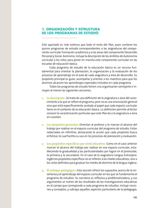 1. ORGANIZACIÓN Y ESTRUCTURA
DE LOS PROGRAMAS DE ESTUDIO
Este apartado es más extenso que todo el resto del Plan, pues contiene los
quince programas de estudio correspondientes a las asignaturas del compo-
nente curricular Formación académica y a las áreas del componente Desarrollo
Personal y Social. Asimismo, incluye la descripción de los ámbitos de Autonomía
curricular y los retos para poner en marcha este componente curricular en las
escuelas de educación básica.
Cada programa de estudio de la educación básica es un recurso fun-
damental para orientar la planeación, la organización y la evaluación de los
procesos de aprendizaje en el aula de cada asignatura y área de desarrollo. Su
propósito principal es guiar, acompañar y orientar a los maestros para que los
alumnos alcancen los aprendizajes esperados incluidos en cada programa.
Todos los programas de estudio tienen una organización semejante e in-
cluyen al menos las siguientes secciones:
1. La descripción. Se trata de una deﬁnición de la asignatura o área del cono-
cimiento a la que se reﬁere el programa, pero no es una enunciación general
sino que está especíﬁcamente acotada al papel que cada espacio curricular
tiene en el contexto de la educación básica. La deﬁnición permite al lector
conocer la caracterización particular que este Plan da a la asignatura o área
en cuestión.
2. Los propósitos generales. Orientan al profesor y le marcan el alcance del
trabajo por realizar en el espacio curricular del programa de estudio. Están
redactados en inﬁnitivo, destacando la acción que cada propósito busca
enfatizar, lo cual facilita su uso en los procesos de planeación y evaluación.
3. Los propósitos especíﬁcos por nivel educativo. Como en el caso anterior
marcan el alcance del trabajo por realizar en ese espacio curricular, esta-
bleciendo la gradualidad y las particularidades por lograr en el preescolar,
la primaria y la secundaria. En el caso de la asignatura Lengua Extranjera.
Inglés los propósitos especíﬁcos no se reﬁeren a los niveles educativos, sino a
los ciclos deﬁnidos para graduar los niveles de dominio de la lengua inglesa.
4. El enfoque pedagógico. Esta sección ofrece los supuestos acerca de la en-
señanza y el aprendizaje del espacio curricular en los que se fundamenta el
programa de estudios. Su narrativa es reﬂexiva y problematizadora, y sus
argumentos se nutren de los resultados de las investigaciones educativas
en el campo que corresponde a cada programa de estudios. Incluye nocio-
nes y conceptos, y subraya aquellos aspectos particulares de la pedagogía,
145
 