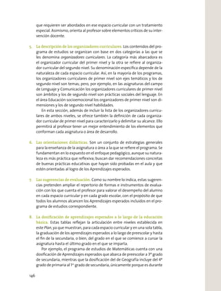 que requieren ser abordados en ese espacio curricular con un tratamiento
especial. Asimismo, orienta al profesor sobre elementos críticos de su inter-
vención docente.
5. La descripción de los organizadores curriculares. Los contenidos del pro-
grama de estudios se organizan con base en dos categorías a las que se
les denomina organizadores curriculares. La categoría más abarcadora es
el organizador curricular del primer nivel y la otra se reﬁere al organiza-
dor curricular del segundo nivel. Su denominación especíﬁca depende de la
naturaleza de cada espacio curricular. Así, en la mayoría de los programas,
los organizadores curriculares de primer nivel son ejes temáticos y los de
segundo nivel son temas; pero, por ejemplo, en las asignaturas del campo
de Lenguaje y Comunicación los organizadores curriculares de primer nivel
son ámbitos y los de segundo nivel son prácticas sociales del lenguaje. En
el área Educación socioemocional los organizadores de primer nivel son di-
mensiones y los de segundo nivel habilidades.
En esta sección, además de incluir la lista de los organizadores curricu-
lares de ambos niveles, se ofrece también la deﬁnición de cada organiza-
dor curricular de primer nivel para caracterizarlo y delimitar su alcance. Ello
permitirá al profesor tener un mejor entendimiento de los elementos que
conforman cada asignatura o área de desarrollo.
6. Las orientaciones didácticas. Son un conjunto de estrategias generales
para la enseñanza de la asignatura o área a la que se reﬁere el programa. Se
fundamentan en lo expuesto en el enfoque pedagógico, aunque su natura-
leza es más práctica que reﬂexiva; buscan dar recomendaciones concretas
de buenas prácticas educativas que hayan sido probadas en el aula y que
estén orientadas al logro de los Aprendizajes esperados.
7. Las sugerencias de evaluación. Como su nombre lo indica, estas sugeren-
cias pretenden ampliar el repertorio de formas e instrumentos de evalua-
ción con los que cuenta el profesor para valorar el desempeño del alumno
en cada espacio curricular y en cada grado escolar, con el propósito de que
todos los alumnos alcancen los Aprendizajes esperados incluidos en el pro-
grama de estudios correspondiente.
8. La dosiﬁcación de aprendizajes esperados a lo largo de la educación
básica. Estas tablas reﬂejan la articulación entre niveles establecida en
este Plan, ya que muestran, para cada espacio curricular y en una sola tabla,
la graduación de los aprendizajes esperados a lo largo de preescolar y hasta
el ﬁn de la secundaria, o bien, del grado en el que se comience a cursar la
asignatura hasta el último grado en el que se imparta.
Por ejemplo, el programa de estudios de Matemáticas cuenta con una
dosiﬁcación de Aprendizajes esperados que abarca de preescolar a 3º grado
de secundaria, mientras que la dosiﬁcación del de Geografía incluye del 4º
grado de primaria al 1er
grado de secundaria, únicamente porque es durante
146
 