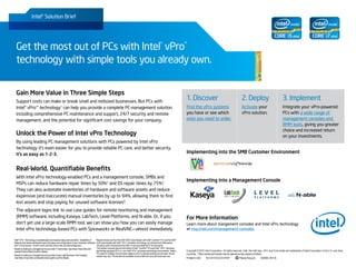 Intel® Solution Brief




     Get the most out of PCs with Intel® vPro™
     technology with simple tools you already own.


     Gain More Value in Three Simple Steps
     Support costs can make or break small and midsized businesses. But PCs with
                                                                                                                                                                                           1. Discover                                             2. Deploy                                3. Implement
     Intel® vPro™ technology1 can help you provide a complete PC management solution                                                                                                       Find the vPro systems                                   Activate your                            Integrate your vPro-powered
     including comprehensive PC maintenance and support, 24/7 security and remote                                                                                                          you have or see which                                   vPro solution.                           PCs with a wide range of
     management, and the potential for significant cost savings for your company.                                                                                                          ones you need to order.                                                                          management consoles and
                                                                                                                                                                                                                                                                                            RMM tools, giving you greater
                                                                                                                                                                                                                                                                                            choice and increased return
     Unlock the Power of Intel vPro Technology                                                                                                                                                                                                                                              on your investments.
     By using leading PC management solutions with PCs powered by Intel vPro
     technology it’s even easier for you to provide reliable PC care, and better security.
     It’s as easy as 1-2-3.                                                                                                                                                                Implementing into the SMB Customer Environment


     Real-World, Quantifiable Benefits
     With Intel vPro technology-enabled PCs and a management console, SMBs and
                                                                                                                                                                                           Implementing into a Management Console
     MSPs can reduce hardware repair times by 50%2 and OS repair times by 75%3.
     They can also automate inventories of hardware and software assets and reduce
     expensive (and inaccurate) manual inventories by up to 94%, allowing them to find
                                                                                                                                                                                                                                 LabTech
                                                                                                                                                                                                                                 S O F T W A R E

     lost assets and stop paying for unused software licenses4
                                                             .
     The adjacent logos link to use case guides for remote monitoring and management
     (RMM) software, including Kaseya, LabTech, Level Platforms, and N-able. Or, if you                                                                                                    For More Information
     don’t yet use a large-scale RMM tool, we can show you how you can easily manage                                                                                                       Learn more about mangement consoles and Intel vPro technology
     Intel vPro technology-based PCs with Spiceworks or RealVNC—almost immediately.                                                                                                        at msp.intel.com/management-consoles

1
  Intel® vPro™ Technology is sophisticated and requires setup and activation. Availability of 4
                                                                                                R
                                                                                                 esults shown are from the 2007 EDS Case Studies with Intel® Centrino® Pro and the 2007
  features and results will depend upon the setup and configuration of your hardware, software EDS case studies with Intel® vPro™ processor technology, by LeGrand and Salamasick.,
  and IT environment. To learn more visit http://www.intel.com/technology/vpro                  3rd party audit commissioned by Intel, of various enterprise IT environments.
2
  B
   ased on testing by managed service provider IT Authorities. See https://msp.intel.com/      The studies compare test environments of Intel® Centrino® Pro and Intel® vPro™ processor
  assets/ITAuthoritiesCS.pdf for details.                                                       technology equipped PCs vs. non-Intel® vPro™ processor technology environments. Tested     Copyright © 2012 Intel Corporation. All rights reserved. Intel, the Intel logo, vPro, and Core inside are trademarks of Intel Corporation in the U.S. and other
                                                                                                PCs were in multiple OS and power states to mirror a typical working environment. Actual   countries. * Other names and brands may be claimed as the property of others.
3
  B
   ased on testing by managed service provider Green Light Business Technologies.              results may vary. The studies are available at www.intel.com/vpro and www.eds.com
  See https://msp.intel.com/assets/GreenLightCS.pdf for details.                                                                                                                           Printed in USA     0212/ET/OCG/XX/PDF                Please Recycle        326965-001US
 