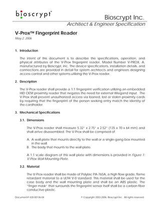 Bioscrypt Inc.
                                   Architect & Engineer Specification
V-Prox™ Fingerprint Reader
May 2, 2006



1. Introduction

   The intent of this document is to describe the specifications, operation, and
   physical attributes of the V-Prox fingerprint reader, Model Number V-PROX, A,
   manufactured by Bioscrypt, Inc. The device specifications, installation details, and
   connections are provided in detail for system architects and engineers designing
   access control and other systems utilizing the V-Prox reader.

2. Description

   The V-Prox reader shall provide a 1:1 fingerprint verification utilizing an embedded
   HID OEM proximity reader that negates the need for external Wiegand input. The
   V-Prox shall prevent unauthorized access via loaned, lost or stolen proximity cards
   by requiring that the fingerprint of the person seeking entry match the identity of
   the cardholder.

3. Mechanical Specifications

   3.1. Dimensions

        The V-Prox reader shall measure 5.32” x 2.75” x 2.52” (135 x 70 x 64 mm) and
        shall arrive disassembled. The V-Prox shall be comprised of:

        A. A wall plate that mounts directly to the wall or a single-gang box mounted
           in the wall.
        B. The body that mounts to the wall plate.

        A 1:1 scale diagram of this wall plate with dimensions is provided in Figure 1:
        V-Prox Wall Mounting Plate.

   3.2. Material

        The V-Prox reader shall be made of Polylac PA-765A, a high flow grade, flame
        retardant material to a UL94 V-0 standard. This material shall be used for the
        case body and the wall mounting plate and shall be an ABS plastic. The
        “finger mask” that surrounds the fingerprint sensor itself shall be a carbon fiber
        conductive plastic.

Document# 430-00136-04                       © Copyright 2003-2006, Bioscrypt Inc. All rights reserved.
 