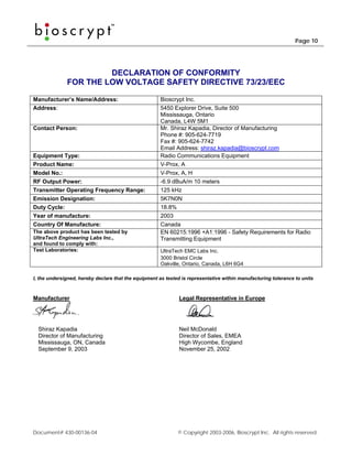 Page 10




                       DECLARATION OF CONFORMITY
              FOR THE LOW VOLTAGE SAFETY DIRECTIVE 73/23/EEC

Manufacturer’s Name/Address:                           Bioscrypt Inc.
Address:                                               5450 Explorer Drive, Suite 500
                                                       Mississauga, Ontario
                                                       Canada, L4W 5M1
Contact Person:                                        Mr. Shiraz Kapadia, Director of Manufacturing
                                                       Phone #: 905-624-7719
                                                       Fax #: 905-624-7742
                                                       Email Address: shiraz.kapadia@bioscrypt.com
Equipment Type:                                        Radio Communications Equipment
Product Name:                                          V-Prox, A
Model No.:                                             V-Prox, A, H
RF Output Power:                                       -6.9 dBuA/m 10 meters
Transmitter Operating Frequency Range:                 125 kHz
Emission Designation:                                  5K7N0N
Duty Cycle:                                            18.8%
Year of manufacture:                                   2003
Country Of Manufacture:                                Canada
The above product has been tested by                   EN 60215:1996 +A1:1996 - Safety Requirements for Radio
UltraTech Engineering Labs Inc.,                       Transmitting Equipment
and found to comply with:
Test Laboratories:                                     UltraTech EMC Labs Inc.
                                                       3000 Bristol Circle
                                                       Oakville, Ontario, Canada, L6H 6G4

I, the undersigned, hereby declare that the equipment as tested is representative within manufacturing tolerance to units



Manufacturer                                                   Legal Representative in Europe




  Shiraz Kapadia                                               Neil McDonald
  Director of Manufacturing                                    Director of Sales, EMEA
  Mississauga, ON, Canada                                      High Wycombe, England
  September 9, 2003                                            November 25, 2002




Document# 430-00136-04                                        © Copyright 2003-2006, Bioscrypt Inc. All rights reserved.
 