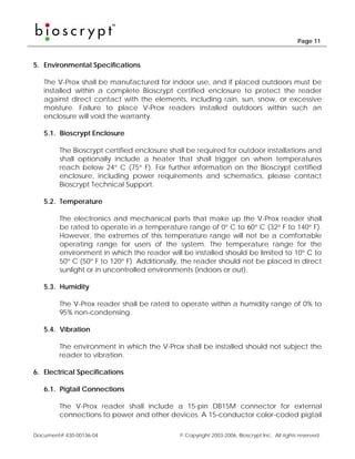 Page 11



5. Environmental Specifications

   The V-Prox shall be manufactured for indoor use, and if placed outdoors must be
   installed within a complete Bioscrypt certified enclosure to protect the reader
   against direct contact with the elements, including rain, sun, snow, or excessive
   moisture. Failure to place V-Prox readers installed outdoors within such an
   enclosure will void the warranty.

   5.1. Bioscrypt Enclosure

        The Bioscrypt certified enclosure shall be required for outdoor installations and
        shall optionally include a heater that shall trigger on when temperatures
        reach below 24° C (75° F). For further information on the Bioscrypt certified
        enclosure, including power requirements and schematics, please contact
        Bioscrypt Technical Support.

   5.2. Temperature

        The electronics and mechanical parts that make up the V-Prox reader shall
        be rated to operate in a temperature range of 0° C to 60° C (32° F to 140° F).
        However, the extremes of this temperature range will not be a comfortable
        operating range for users of the system. The temperature range for the
        environment in which the reader will be installed should be limited to 10° C to
        50° C (50° F to 120° F). Additionally, the reader should not be placed in direct
        sunlight or in uncontrolled environments (indoors or out).

   5.3. Humidity

        The V-Prox reader shall be rated to operate within a humidity range of 0% to
        95% non-condensing.

   5.4. Vibration

        The environment in which the V-Prox shall be installed should not subject the
        reader to vibration.

6. Electrical Specifications

   6.1. Pigtail Connections

        The V-Prox reader shall include a 15-pin DB15M connector for external
        connections to power and other devices. A 15-conductor color-coded pigtail

Document# 430-00136-04                       © Copyright 2003-2006, Bioscrypt Inc. All rights reserved.
 