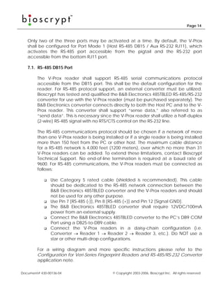 Page 14



   Only two of the three ports may be activated at a time. By default, the V-Prox
   shall be configured for Port Mode 1 (Host RS-485 DB15 / Aux RS-232 RJ11), which
   activates the RS-485 port accessible from the pigtail and the RS-232 port
   accessible from the bottom RJ11 port.

   7.1. RS-485 DB15 Port

        The V-Prox reader shall support RS-485 serial communications protocol
        accessible from the DB15 port. This shall be the default configuration for the
        reader. For RS-485 protocol support, an external converter must be utilized.
        Bioscrypt has tested and qualified the B&B Electronics 485TBLED RS-485/RS-232
        converter for use with the V-Prox reader (must be purchased separately). The
        B&B Electronics converter connects directly to both the Host PC and to the V-
        Prox reader. This converter shall support “sense data,” also referred to as
        “send data”. This is necessary since the V-Prox reader shall utilize a half-duplex
        (2-wire) RS-485 signal with no RTS/CTS control on the RS-232 line.

        The RS-485 communications protocol should be chosen if a network of more
        than one V-Prox reader is being installed or if a single reader is being installed
        more than 150 feet from the PC or other host. The maximum cable distance
        for a RS-485 network is 4,000 feet (1200 meters), over which no more than 31
        V-Prox readers can be added. To extend these limitations, contact Bioscrypt
        Technical Support. No end-of-line termination is required at a baud rate of
        9600. For RS-485 communications, the V-Prox readers must be connected as
        follows:

                Use Category 5 rated cable (shielded is recommended). This cable
                should be dedicated to the RS-485 network connection between the
                B&B Electronics 485TBLED converter and the V-Prox readers and should
                not be used for any other purpose.
                Use Pin 7 [RS-485 (-)], Pin 8 [RS-485 (+)] and Pin 12 [Signal GND].
                The B&B Electronics 485TBLED converter shall require 12VDC/100mA
                power from an external supply.
                Connect the B&B Electronics 485TBLED converter to the PC’s DB9 COM
                Port using a DB25-to-DB9 cable.
                Connect the V-Prox readers in a daisy-chain configuration (i.e.
                Converter → Reader 1 → Reader 2 → Reader 3, etc.). Do NOT use a
                star or other multi-drop configurations.

        For a wiring diagram and more specific instructions please refer to the
        Configuration for Veri-Series Fingerprint Readers and RS-485/RS-232 Converter
        application note.

Document# 430-00136-04                       © Copyright 2003-2006, Bioscrypt Inc. All rights reserved.
 