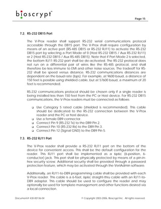 Page 15




   7.2. RS-232 DB15 Port

        The V-Prox reader shall support RS-232 serial communications protocol
        accessible through the DB15 port. The V-Prox shall require configuration by
        means of an active port (RS-485 DB15 or RS-232 RJ11) to activate the RS-232
        DB15 port by selecting a Port Mode of 0 (Host RS-232 DB15 / Aux RS-232 RJ11)
        or 2 (Host RS-232 DB15 / Aux RS-485 DB15). Note that if Port Mode 2 is selected,
        the bottom RJ11 RS-232 port shall be de-activated. The RS-232 protocol does
        not run on a differential pair of wires like the RS-485 protocol, and shall
        therefore be less immune to EMI and other noise sources. The tradeoff for RS-
        232 shall be speed versus distance. RS-232 communications distances are
        dependent on the baud rate (bps). For example, at 9600 baud, a distance of
        150 feet is possible using shielded cable, but at 57600 baud, a maximum of 20
        feet is recommended.

        RS-232 communications protocol should be chosen only if a single reader is
        being installed less than 150 feet from the PC or Host device. For RS-232 DB15
        communications, the V-Prox readers must be connected as follows:

                Use Category 5 rated cable (shielded is recommended). This cable
                should be dedicated to the RS-232 connection between the V-Prox
                reader and the PC or host device.
                Use a female DB9 connector.
                Connect Pin 9 (RS-232 Tx) to the DB9 Pin 2.
                Connect Pin 10 (RS-232 Rx) to the DB9 Pin 3.
                Connect Pin 12 (Signal GND) to the DB9 Pin 5.

   7.3. RS-232 RJ11 Port

        The V-Prox reader shall provide a RS-232 RJ11 port on the bottom of the
        device for convenient access. This shall be the default configuration for the
        reader. This RJ11 port shall be implemented as a 6p6c (6-position, 6-
        conductor) jack. This port shall be physically protected by means of a pin-in-
        hex security screw. Additional security shall be provided through a password
        protection feature, which may be activated through the VeriAdmin software.

        Additionally, an RJ11-to-DB9 programming cable shall be provided with each
        V-Prox reader. This cable is a 6-foot, 6p6c straight-thru cable with an RJ11-to-
        DB9 adaptor. This cable should be used to configure the reader and may
        optionally be used for template management and other functions desired via
        a local connection.

Document# 430-00136-04                      © Copyright 2003-2006, Bioscrypt Inc. All rights reserved.
 