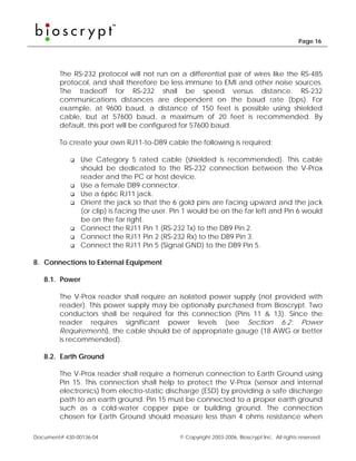 Page 16




        The RS-232 protocol will not run on a differential pair of wires like the RS-485
        protocol, and shall therefore be less immune to EMI and other noise sources.
        The tradeoff for RS-232 shall be speed versus distance. RS-232
        communications distances are dependent on the baud rate (bps). For
        example, at 9600 baud, a distance of 150 feet is possible using shielded
        cable, but at 57600 baud, a maximum of 20 feet is recommended. By
        default, this port will be configured for 57600 baud.

        To create your own RJ11-to-DB9 cable the following is required:

                Use Category 5 rated cable (shielded is recommended). This cable
                should be dedicated to the RS-232 connection between the V-Prox
                reader and the PC or host device.
                Use a female DB9 connector.
                Use a 6p6c RJ11 jack.
                Orient the jack so that the 6 gold pins are facing upward and the jack
                (or clip) is facing the user. Pin 1 would be on the far left and Pin 6 would
                be on the far right.
                Connect the RJ11 Pin 1 (RS-232 Tx) to the DB9 Pin 2.
                Connect the RJ11 Pin 2 (RS-232 Rx) to the DB9 Pin 3.
                Connect the RJ11 Pin 5 (Signal GND) to the DB9 Pin 5.

8. Connections to External Equipment

   8.1. Power

        The V-Prox reader shall require an isolated power supply (not provided with
        reader). This power supply may be optionally purchased from Bioscrypt. Two
        conductors shall be required for this connection (Pins 11 & 13). Since the
        reader requires significant power levels (see Section 6.2: Power
        Requirements), the cable should be of appropriate gauge (18 AWG or better
        is recommended).

   8.2. Earth Ground

        The V-Prox reader shall require a homerun connection to Earth Ground using
        Pin 15. This connection shall help to protect the V-Prox (sensor and internal
        electronics) from electro-static discharge (ESD) by providing a safe discharge
        path to an earth ground. Pin 15 must be connected to a proper earth ground
        such as a cold-water copper pipe or building ground. The connection
        chosen for Earth Ground should measure less than 4 ohms resistance when

Document# 430-00136-04                         © Copyright 2003-2006, Bioscrypt Inc. All rights reserved.
 