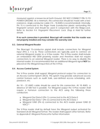 Page 17



        measured against a known local Earth Ground. DO NOT CONNECT PIN 15 TO
        POWER GROUND. At a minimum, this connection should be made with a low-
        resistance, single-conductor cable (14 – 18 AWG is recommended). Internally,
        Pin 15 is connected to the finger mask (conductive plastic surrounding the
        fingerprint sensor) and should be used in conjunction with the Ridge-Lock.
        Refer to Section 9.4: Fingerprint Placement: Lock, Drop & Hold for further
        details.

        If no such connection is provided, Bioscrypt will consider that the reader was
        not properly installed and may consider the warranty void.

   8.3. External Wiegand Reader

        The Bioscrypt 15-conductor pigtail shall include connections for Wiegand
        input (Pins 2, 4 & 6). These connections are typically used to connect an
        external Wiegand reader to a V-Flex reader. The V-Prox reader shall include
        an embedded HID OEM proximity reader and therefore shall not require
        connections to an external Wiegand reader. There is no way to disable this
        internal reader. It is recommended that an additional Wiegand signal NOT be
        placed on the Wiegand input lines of the V-Prox.

   8.4. Access Control System

        The V-Prox reader shall support Wiegand protocol output for connection to
        an Access Control System (ACS). This system may provide advanced access
        control features such as audit trails, user-defined access scheduling, anti-
        passback, etc.

        An 18 – 22 AWG cable should be used for this connection. At 18 AWG, a
        distance of 500 feet is possible. For Wiegand output the V-Prox reader shall
        require a homerun connection to the ACS using the following three
        conductors:

                Wiegand Out Data 0 (Pin 1) connected to the ACS Data 0
                Wiegand Out Data 1 (Pin 3) connected to the ACS Data 1
                Wiegand GND (Pin 6) connected to the ACS reader power GND (0
                VDC)**

        The V-Prox reader shall by default have the Wiegand output activated for
        Standard 26-bit Wiegand format. The reader shall support other formats. Refer
        to Appendix B: Wiegand Protocol for further information.



Document# 430-00136-04                     © Copyright 2003-2006, Bioscrypt Inc. All rights reserved.
 