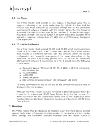 Page 18



   8.5. Line Trigger

        The V-Prox reader shall include a Line Trigger, a low-level signal that is
        triggered following a successful verification. By default, this line shall be
        inactive and must manually be activated through use of the VeriAdmin
        management software provided with the reader. When the Line Trigger is
        activated, the user must also specify the duration (in seconds) the trigger
        should be set high. This source output is an open-drain drive capable of 50
        mA with a maximum voltage drop of 1 VDC from a 5 VDC source. This drop is
        load-dependent.

   8.6. PC or other Host Device

        The V-Prox reader shall support RS-232 and RS-485 serial communications
        protocols for connection to a PC or other host device. Each V-Prox reader
        shall include a VeriAdmin software CD. This software allows for reader
        configuration and template management. For more information on the
        VeriAdmin software functionality please refer to Section 11: VeriAdmin
        Management Software. If connecting to a PC, it should have the following
        characteristics:

                Operating System: Windows 98, ME, NT4.0, 2000, or XP (not compatible
                with Windows 95)
                486-compatible
                16 MB RAM
                30 MB Disk space
                DB9 Serial communications port (do not support USB ports)

        For more information on the RS-232 and RS-485 connections please refer to
        Section 7: Communications.

        Although the V-Prox reader does not have built-in Ethernet support, it may be
        connected to a Lantronix UDS-10 Serial Device Server for this purpose. For
        more information on this connection please refer to the application note
        Configuration for Veri-Series Fingerprint Readers and Lantronix UDS-10 Serial
        Device Server.

9. Operation

   The V-Prox reader shall be designed to integrate easily into most access control
   systems. To function, a fingerprint must be enrolled on the reader and this can be
   done through the VeriAdmin software included with the reader. Once a

Document# 430-00136-04                     © Copyright 2003-2006, Bioscrypt Inc. All rights reserved.
 