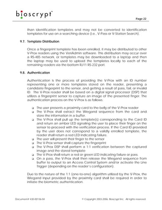 Page 22



        than identification templates and may not be converted to identification
        templates for use on a searching device (i.e., V-Pass or V-Station Search).

   9.7. Template Distribution

        Once a fingerprint template has been enrolled, it may be distributed to other
        V-Prox readers using the VeriAdmin software. This distribution may occur over
        a RS-485 network, or templates may be downloaded to a laptop and then
        the laptop may be used to upload the templates locally to each of the
        remaining readers via the bottom RJ11 RS-232 port.

   9.8. Authentication

        Authentication is the process of providing the V-Prox with an ID number
        representing one or more templates stored on the reader, presenting a
        candidate fingerprint to the sensor, and getting a result of pass, fail, or invalid
        ID. The V-Prox reader shall be based on a digital signal processor (DSP) that
        utilizes a fingerprint sensor to capture an image of the presented finger. The
        authentication process on the V-Prox is as follows:

                The user presents a proximity card to the belly of the V-Prox reader
                The V-Prox shall extract the Wiegand sequence from the card and
                store the information in a buffer.
                The V-Prox shall pull up the template(s) corresponding to the Card ID
                and return an amber LED signaling the user to place their finger on the
                sensor to proceed with the verification process. If the Card ID provided
                by the user does not correspond to a validly enrolled template, the
                reader shall return a red LED indicating failure.
                The user will present their finger to the sensor
                The V-Prox sensor shall capture the fingerprint
                The V-Prox DSP shall perform a 1:1 verification between the captured
                image and the stored template
                The V-Prox shall return a red or green LED indicating failure or pass.
                On a pass, the V-Prox shall then release the Wiegand sequence from
                buffer to output to an Access Control System and/or activate the Line
                Trigger (depending on the reader’s configuration).

        Due to the nature of the 1:1 (one-to-one) algorithm utilized by the V-Prox, the
        Wiegand input provided by the proximity card shall be required in order to
        initiate the biometric authentication.




Document# 430-00136-04                        © Copyright 2003-2006, Bioscrypt Inc. All rights reserved.
 