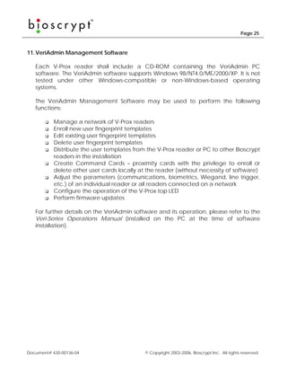 Page 25



11. VeriAdmin Management Software

   Each V-Prox reader shall include a CD-ROM containing the VeriAdmin PC
   software. The VeriAdmin software supports Windows 98/NT4.0/ME/2000/XP. It is not
   tested under other Windows-compatible or non-Windows-based operating
   systems.

   The VeriAdmin Management Software may be used to perform the following
   functions:

           Manage a network of V-Prox readers
           Enroll new user fingerprint templates
           Edit existing user fingerprint templates
           Delete user fingerprint templates
           Distribute the user templates from the V-Prox reader or PC to other Bioscrypt
           readers in the installation
           Create Command Cards – proximity cards with the privilege to enroll or
           delete other user cards locally at the reader (without necessity of software)
           Adjust the parameters (communications, biometrics, Wiegand, line trigger,
           etc.) of an individual reader or all readers connected on a network
           Configure the operation of the V-Prox top LED
           Perform firmware updates

   For further details on the VeriAdmin software and its operation, please refer to the
   Veri-Series Operations Manual (installed on the PC at the time of software
   installation).




Document# 430-00136-04                       © Copyright 2003-2006, Bioscrypt Inc. All rights reserved.
 