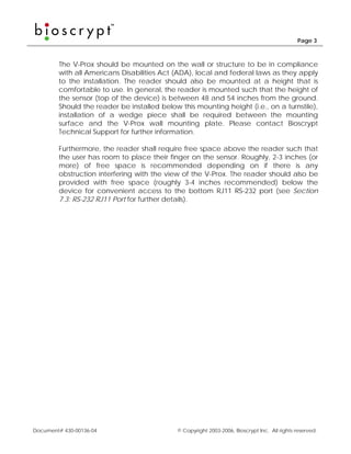 Page 3



        The V-Prox should be mounted on the wall or structure to be in compliance
        with all Americans Disabilities Act (ADA), local and federal laws as they apply
        to the installation. The reader should also be mounted at a height that is
        comfortable to use. In general, the reader is mounted such that the height of
        the sensor (top of the device) is between 48 and 54 inches from the ground.
        Should the reader be installed below this mounting height (i.e., on a turnstile),
        installation of a wedge piece shall be required between the mounting
        surface and the V-Prox wall mounting plate. Please contact Bioscrypt
        Technical Support for further information.

        Furthermore, the reader shall require free space above the reader such that
        the user has room to place their finger on the sensor. Roughly, 2-3 inches (or
        more) of free space is recommended depending on if there is any
        obstruction interfering with the view of the V-Prox. The reader should also be
        provided with free space (roughly 3-4 inches recommended) below the
        device for convenient access to the bottom RJ11 RS-232 port (see Section
        7.3: RS-232 RJ11 Port for further details).




Document# 430-00136-04                       © Copyright 2003-2006, Bioscrypt Inc. All rights reserved.
 