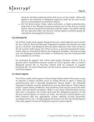 Page 30



                string for all failed authentications that occur at the reader. When this
                option is not selected, a Wiegand sequence shall not be sent to the
                Access Control System on biometric failures.
                On Fail Send Inverse Parity: when activated, a failed authentication
                shall result in the Wiegand sequence being sent to the Access Control
                System with the parity bits inversed to indicate failure. This option should
                not be selected unless the Access Control System performs parity bit
                calculation and supports this feature.

   13.6. Extended ID

        The V-Prox reader shall support Wiegand formats, which allocate up to 64 bits
        for the Card ID. Because Bioscrypt fingerprint templates by default use only
        up to a 32-bit ID, any Wiegand Formats which allocate more than 32 bits to
        the ID number shall require the V-Prox to be in a special Extended ID mode,
        which adds an Extended ID field to the fingerprint template. This field actually
        uses the Employee ID field (not shown in VeriAdmin) and the Password field
        (not available on a V-Prox).

        For Extended ID support, the V-Prox shall require firmware version 7.30 or
        greater with a VeriAdmin software version of 5.30 or greater. Also, a Custom
        Wiegand Format file or Pass-Thru Format shall be required to support
        Extended IDs. For more information on this feature, please contact Bioscrypt
        Technical Support.

   13.7. Duress Signals

        The V-Prox reader shall support a Duress Finger Mode which offers users a way
        to indicate a duress situation (such as being forced to open a door) by
        authenticating with a specially designated “duress finger”. An individual
        fingerprint template may be specified as such by selecting the “Make Duress
        Finger” option during enrollment. One proximity card may be used to for both
        duress and non-duress templates. When a successful authentication occurs
        with such a template, the reader shall send the Wiegand sequence to the
        Access Control System in reverse bit order. The Access Control System can
        then respond with the appropriate action (alerting security personnel,
        sounding alarms, etc.). To fully support this feature, the Access Control System
        must also support reverse-bit Wiegand sequence duress signals.




Document# 430-00136-04                         © Copyright 2003-2006, Bioscrypt Inc. All rights reserved.
 