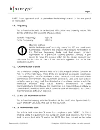 Page 5



   R&TTE. These approvals shall be printed on the labeling located on the rear panel
   of the reader.

   4.1. Frequency

        The V-Prox shall include an embedded HID contact-less proximity reader. This
        device shall have the following characteristics:

        Transmit Frequency:           125 KHz
        Excite Frequency:             125 KHz

                        Warning to Users
                        Within the European Community, use of the 125 kHz band is not
                        harmonized. Therefore this product shall require notification to
                        the National Regulatory Body and shall require product
                        registration for a particular country (except Greece). If you
                        intend to move this device within the EU, please contact your
        distributor first in order to check if this device is approved for use in that
        particular country.

   4.2. FCC Information to Users

        The V-Prox shall comply with the limits for a Class A digital device, pursuant to
        Part 15 of the FCC Rules. These limits are designed to provide reasonable
        protection against harmful interference when the equipment is operated in a
        commercial environment. This equipment generates, uses, and can radiate
        radio frequency energy and, if not installed and used in accordance with the
        instruction   manual, may        cause      harmful   interference     to   radio
        communications. Operation of this equipment in a residential area is likely to
        cause harmful interference in which case the user will be required to correct
        the interference at his own expense.

   4.3. UL and cUL Information to Users

        The V-Prox shall comply with the Standard for Access Control System Units for
        UL294 and with CSA C22.2 No. 205 for the cUL Mark.

   4.4. CE Information to Users

        The V-Prox shall have the CE mark, for compliance with CISPR22, EN 55022
        and EN 50082-1 requirements. For European Union (EU) countries, the V-Prox
        shall be compliant with CE under the R&TTE Directive, related to the radio

Document# 430-00136-04                       © Copyright 2003-2006, Bioscrypt Inc. All rights reserved.
 