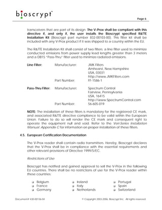 Page 6



        transceivers that are part of its design. The V-Prox shall be compliant with this
        directive if, and only if, the user installs the Bioscrypt specified R&TTE
        Installation Kit (Bioscrypt part number 832-00103-00). This filter kit shall be
        included with any V-Prox product if it was shipped to a country within the EU.

        The R&TTE Installation Kit shall consist of two filters: a line filter used to minimize
        conducted emissions from power supply lead lengths greater than 3 meters
        and a DB15 “Pass-Thru” filter used to minimize radiated emissions.

        Line Filter:          Manufacturer:          JMK Filters
                                                     Amhearst, New Hampshire
                                                     USA, 03031
                                                     http://www.JMKFilters.com
                              Part Number:           FF-1586-1

        Pass-Thru Filter:     Manufacturer:          Spectrum Control
                                                     Fairview, Pennsylvania
                                                     USA, 16415
                                                     http://www.SpectrumControl.com
                              Part Number:           56-605-019

        NOTE: The installation of these filters is mandatory for the registered CE mark,
        and associated R&TTE directive compliance to be valid within the European
        Union. Failure to do so will render the CE mark and consequent right to
        operate the equipment null and void. Refer to the Veri-Series Installation
        Manual: Appendix C for information on proper installation of these filters.

   4.5. European Certification Documentation

        The V-Prox reader shall contain radio transmitters. Hereby, Bioscrypt declares
        that the V-Prox shall be in compliance with the essential requirements and
        other relevant provisions of Directive 1999/5/EC.

        Restrictions of Use

        Bioscrypt has notified and gained approval to sell the V-Prox in the following
        EU countries. There shall be no restrictions of use for the V-Prox reader within
        these countries:

                Belgium                       Ireland                           Portugal
                France                        Italy                             Spain
                Germany                       Netherlands                       Switzerland

Document# 430-00136-04                          © Copyright 2003-2006, Bioscrypt Inc. All rights reserved.
 