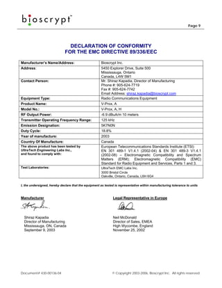 Page 9




                                DECLARATION OF CONFORMITY
                              FOR THE EMC DIRECTIVE 89/336/EEC

Manufacturer’s Name/Address:                           Bioscrypt Inc.
Address:                                               5450 Explorer Drive, Suite 500
                                                       Mississauga, Ontario
                                                       Canada, L4W 5M1
Contact Person:                                        Mr. Shiraz Kapadia, Director of Manufacturing
                                                       Phone #: 905-624-7719
                                                       Fax #: 905-624-7742
                                                       Email Address: shiraz.kapadia@bioscrypt.com
Equipment Type:                                        Radio Communications Equipment
Product Name:                                          V-Prox, A
Model No.:                                             V-Prox, A, H
RF Output Power:                                       -6.9 dBuA/m 10 meters
Transmitter Operating Frequency Range:                 125 kHz
Emission Designation:                                  5K7N0N
Duty Cycle:                                            18.8%
Year of manufacture:                                   2003
Country Of Manufacture:                                Canada
The above product has been tested by                   European Telecommunications Standards Institute (ETSI)
UltraTech Engineering Labs Inc.,                       EN 301 489-1 V1.4.1 (2002-04) & EN 301 489-3 V1.4.1
and found to comply with:                              (2002-08) – Electromagnetic Compatibility and Spectrum
                                                       Matters (ERM); Electromagnetic Compatibility (EMC)
                                                       Standard for Radio Equipment and Services, Parts 1 and 3.
Test Laboratories:                                     UltraTech EMC Labs Inc.
                                                       3000 Bristol Circle
                                                       Oakville, Ontario, Canada, L6H 6G4

I, the undersigned, hereby declare that the equipment as tested is representative within manufacturing tolerance to units



Manufacturer                                                   Legal Representative in Europe




  Shiraz Kapadia                                               Neil McDonald
  Director of Manufacturing                                    Director of Sales, EMEA
  Mississauga, ON, Canada                                      High Wycombe, England
  September 9, 2003                                            November 25, 2002




Document# 430-00136-04                                        © Copyright 2003-2006, Bioscrypt Inc. All rights reserved.
 