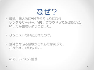 なぜ？
• 最近、個人的にVPSを使うようになり
  レンタルサーバー、VPS、クラウドってかぶるけど、
  いったん整理しようと思った。

• リクエストもいただけたので。

• 意外とかぶる領域がこれらにはあって、
  ごっちゃになりやすい。


 ので、いったん整理！
 