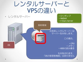 レンタルサーバーと
        VPSの違い
• レンタルサーバー              ・ロリポップ
                        ・WADAX
                        ・4 Stars Server

             契約領域

                    共有型レンタルサーバーは
                     サーバーを共有します。

                             この場合、

                              ・CPU
 OS                          ・メモリ
                        ・HDDの読み書き

                       も共有されます。
               「OSの管理者権限」はありません
 