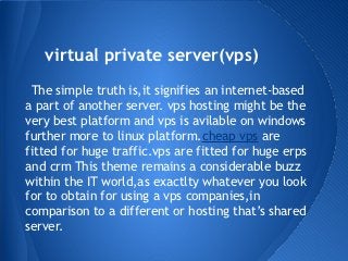 virtual private server(vps)
 The simple truth is,it signifies an internet-based
a part of another server. vps hosting might be the
very best platform and vps is avilable on windows
further more to linux platform.cheap vps are
fitted for huge traffic.vps are fitted for huge erps
and crm This theme remains a considerable buzz
within the IT world,as exactlty whatever you look
for to obtain for using a vps companies,in
comparison to a different or hosting that’s shared
server.
 