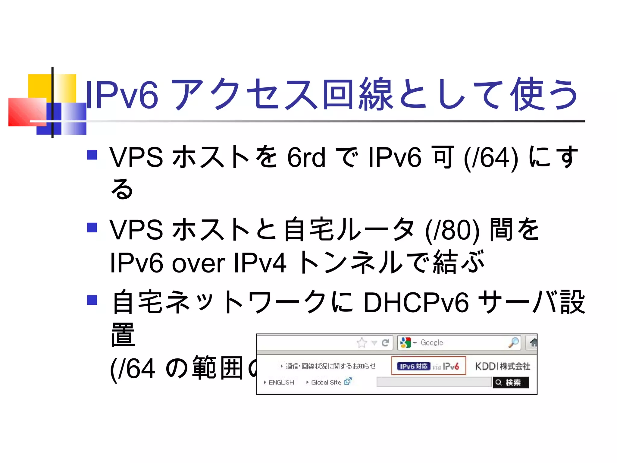 IPv6 アクセス回線として使う
 VPS ホストを 6rd で IPv6 可 (/64) にす
る
 VPS ホストと自宅ルータ (/80) 間を
IPv6 over IPv4 トンネルで結ぶ
 自宅ネットワークに DHCPv6 サーバ設
置
(/64 の範囲の自動割当は不可 )
 